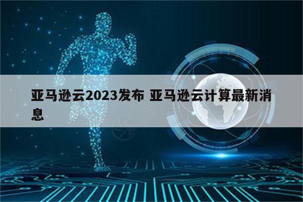 亚马逊云2023发布 亚马逊云计算最新消息