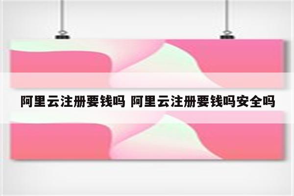 阿里云注册要钱吗 阿里云注册要钱吗安全吗