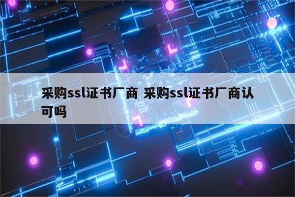 采购ssl证书厂商 采购ssl证书厂商认可吗