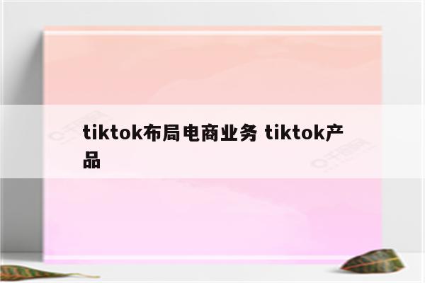 tiktok布局电商业务 tiktok产品