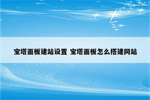 宝塔面板建站设置 宝塔面板怎么搭建网站