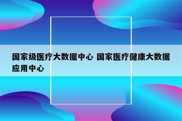 国家级医疗大数据中心 国家医疗健康大数据应用中心