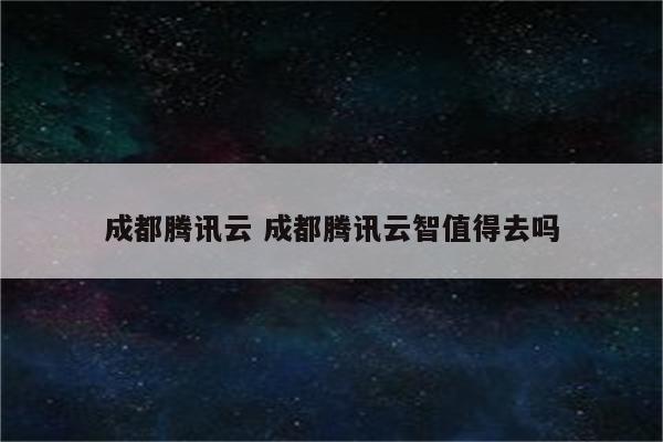 成都腾讯云 成都腾讯云智值得去吗