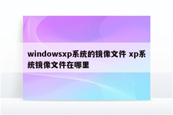 windowsxp系统的镜像文件 xp系统镜像文件在哪里