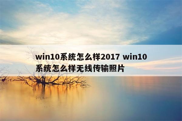 win10系统怎么样2017 win10系统怎么样无线传输照片