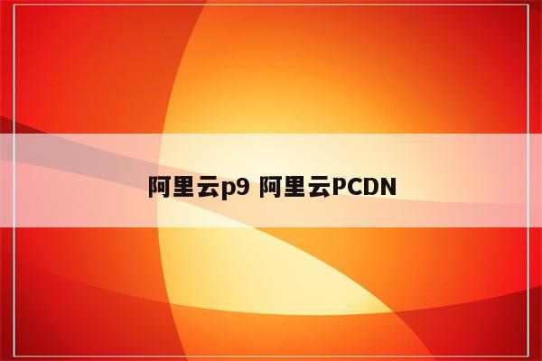 阿里云p9 阿里云PCDN