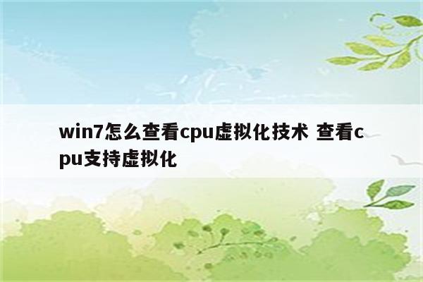 win7怎么查看cpu虚拟化技术 查看cpu支持虚拟化