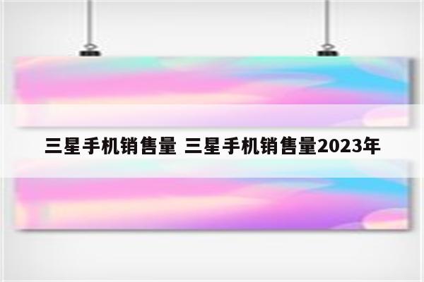 三星手机销售量 三星手机销售量2023年