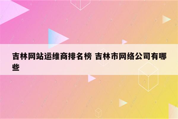 吉林网站运维商排名榜 吉林市网络公司有哪些