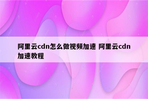 阿里云cdn怎么做视频加速 阿里云cdn加速教程