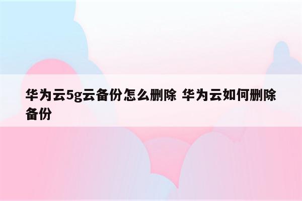 华为云5g云备份怎么删除 华为云如何删除备份