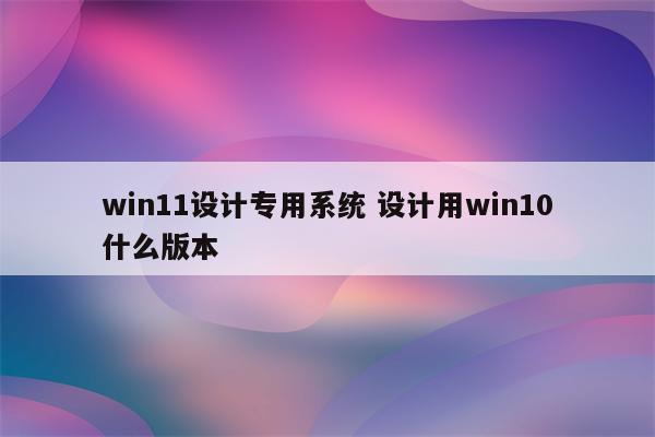 win11设计专用系统 设计用win10什么版本