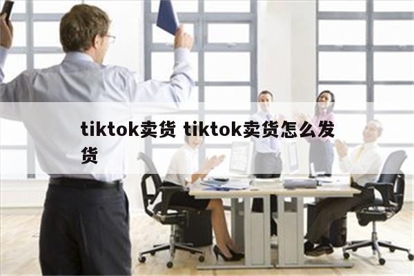 tiktok卖货 tiktok卖货怎么发货