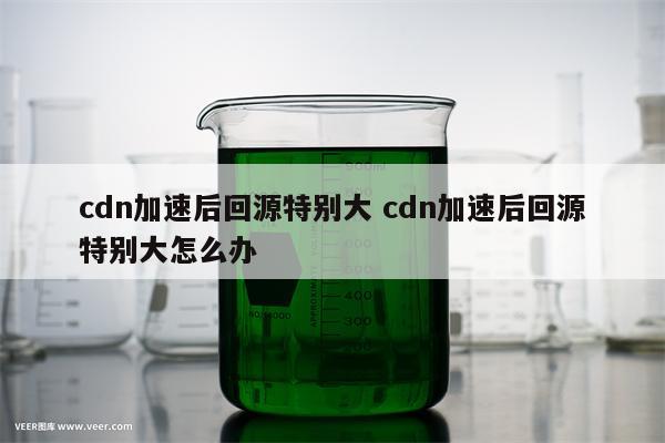 cdn加速后回源特别大 cdn加速后回源特别大怎么办