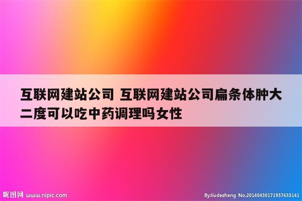 互联网建站公司 互联网建站公司扁条体肿大二度可以吃中药调理吗女性