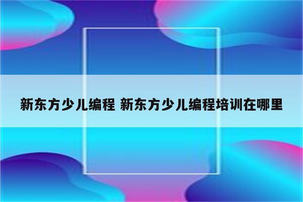 新东方少儿编程 新东方少儿编程培训在哪里