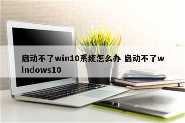 启动不了win10系统怎么办 启动不了windows10