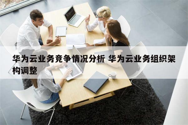 华为云业务竞争情况分析 华为云业务组织架构调整