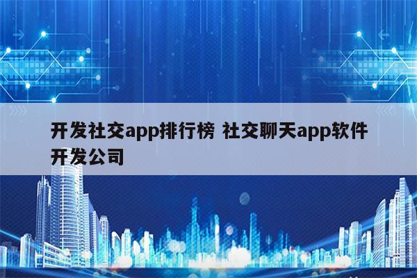 开发社交app排行榜 社交聊天app软件开发公司