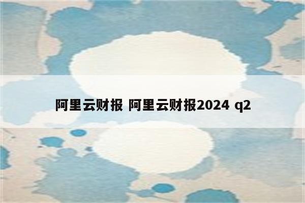 阿里云财报 阿里云财报2024 q2