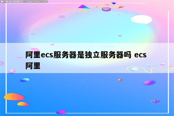 阿里ecs服务器是独立服务器吗 ecs 阿里