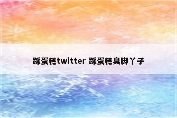 踩蛋糕twitter 踩蛋糕臭脚丫子