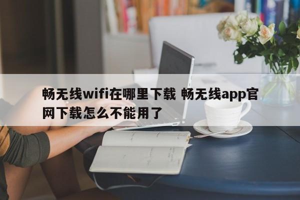 畅无线wifi在哪里下载 畅无线app官网下载怎么不能用了