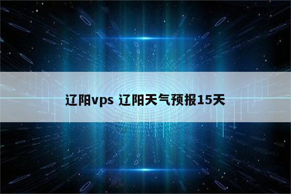 辽阳vps 辽阳天气预报15天