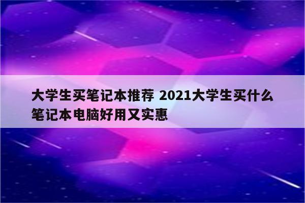 大学生买笔记本推荐 2021大学生买什么笔记本电脑好用又实惠