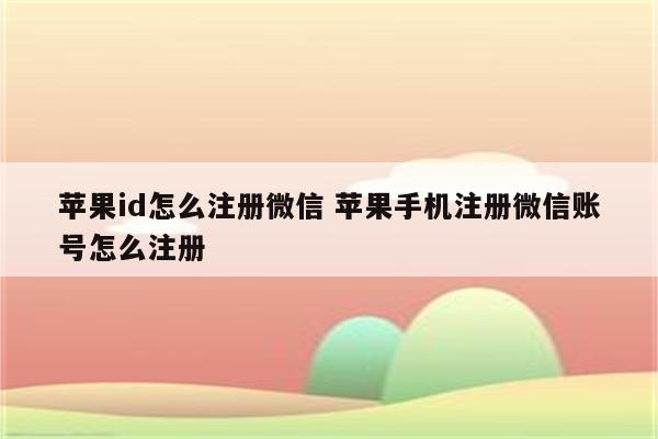 苹果id怎么注册微信 苹果手机注册微信账号怎么注册