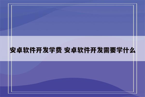 安卓软件开发学费 安卓软件开发需要学什么