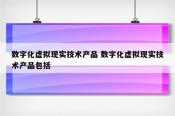 数字化虚拟现实技术产品 数字化虚拟现实技术产品包括