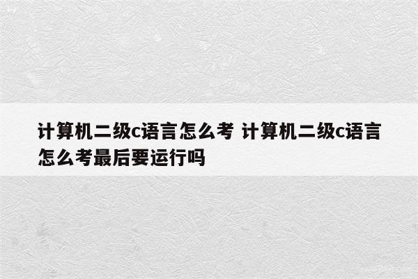 计算机二级c语言怎么考 计算机二级c语言怎么考最后要运行吗