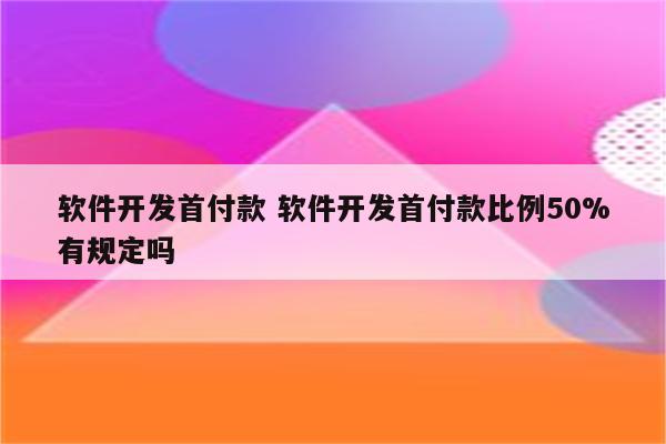 软件开发首付款 软件开发首付款比例50%有规定吗