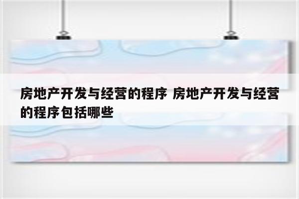 房地产开发与经营的程序 房地产开发与经营的程序包括哪些