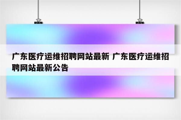 广东医疗运维招聘网站最新 广东医疗运维招聘网站最新公告