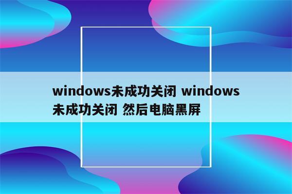 windows未成功关闭 windows未成功关闭 然后电脑黑屏