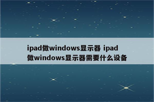 ipad做windows显示器 ipad做windows显示器需要什么设备