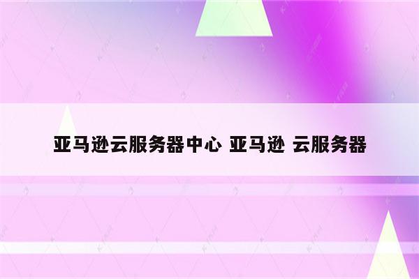 亚马逊云服务器中心 亚马逊 云服务器
