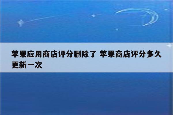 苹果应用商店评分删除了 苹果商店评分多久更新一次