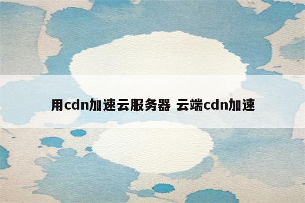 用cdn加速云服务器 云端cdn加速