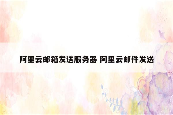 阿里云邮箱发送服务器 阿里云邮件发送