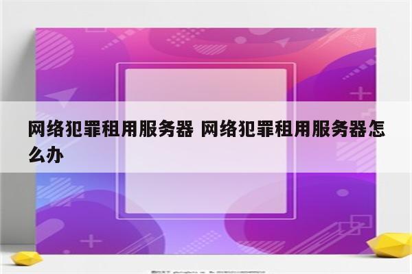 网络犯罪租用服务器 网络犯罪租用服务器怎么办
