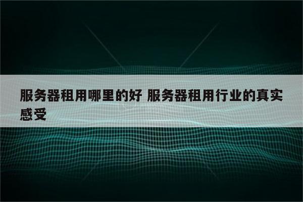 服务器租用哪里的好 服务器租用行业的真实感受