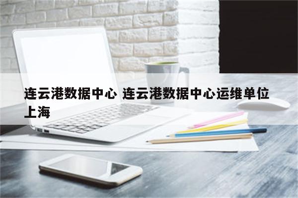 连云港数据中心 连云港数据中心运维单位 上海