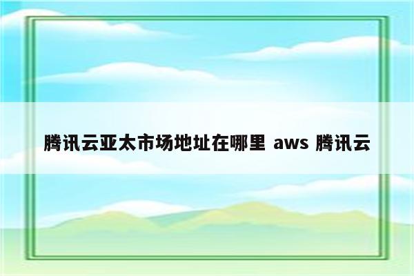 腾讯云亚太市场地址在哪里 aws 腾讯云