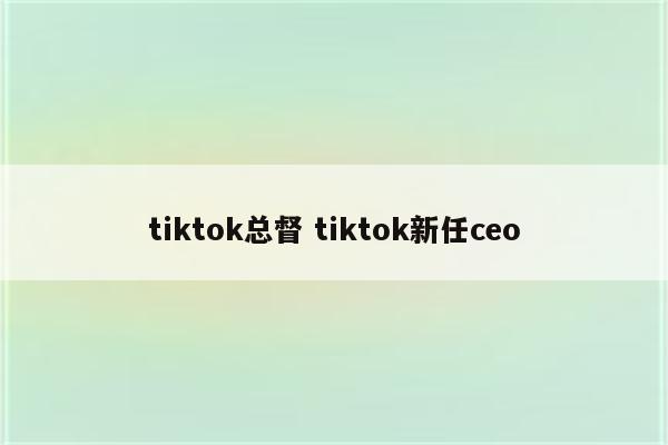 tiktok总督 tiktok新任ceo