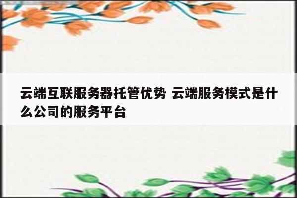 云端互联服务器托管优势 云端服务模式是什么公司的服务平台