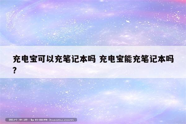 充电宝可以充笔记本吗 充电宝能充笔记本吗?