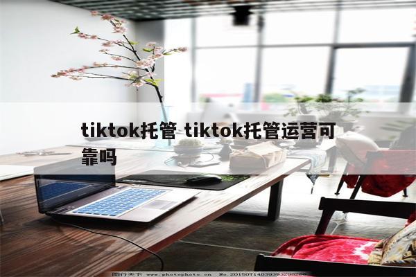 tiktok托管 tiktok托管运营可靠吗